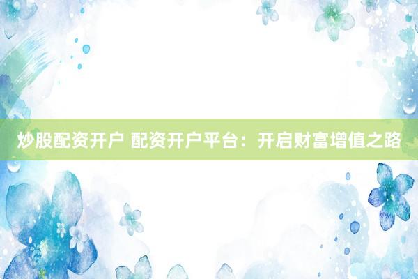 炒股配资开户 配资开户平台：开启财富增值之路