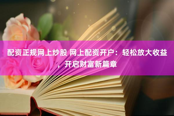 配资正规网上炒股 网上配资开户：轻松放大收益，开启财富新篇章