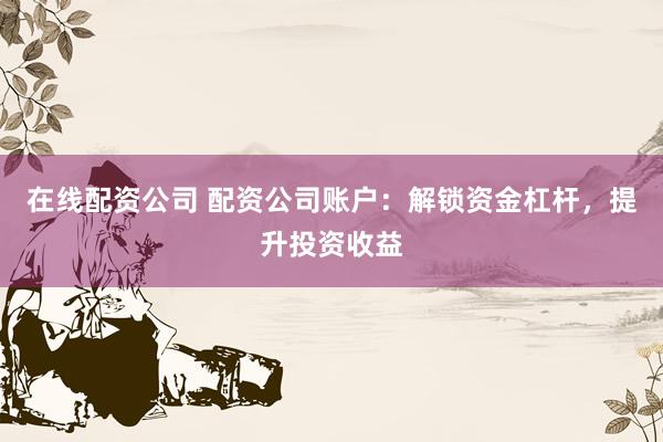 在线配资公司 配资公司账户：解锁资金杠杆，提升投资收益