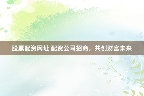 股票配资网址 配资公司招商，共创财富未来