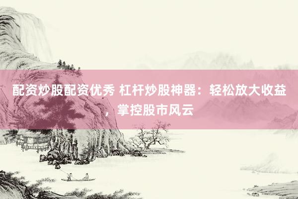 配资炒股配资优秀 杠杆炒股神器：轻松放大收益，掌控股市风云