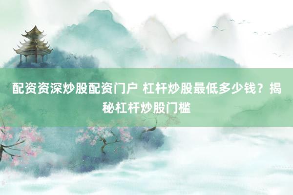 配资资深炒股配资门户 杠杆炒股最低多少钱？揭秘杠杆炒股门槛