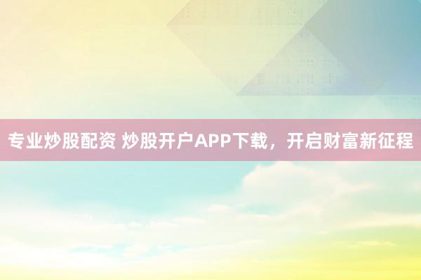 专业炒股配资 炒股开户APP下载，开启财富新征程