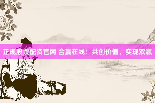 正规股票配资官网 合赢在线：共创价值，实现双赢