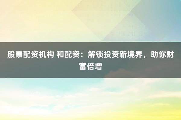 股票配资机构 和配资：解锁投资新境界，助你财富倍增