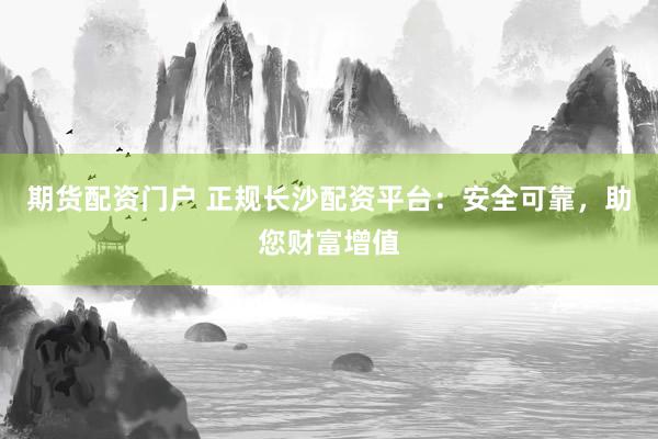 期货配资门户 正规长沙配资平台：安全可靠，助您财富增值