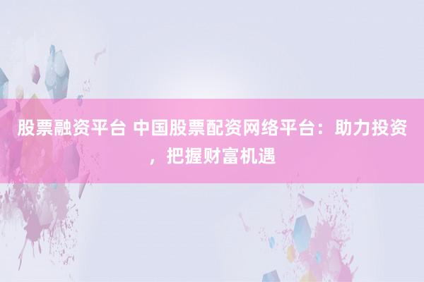 股票融资平台 中国股票配资网络平台：助力投资，把握财富机遇