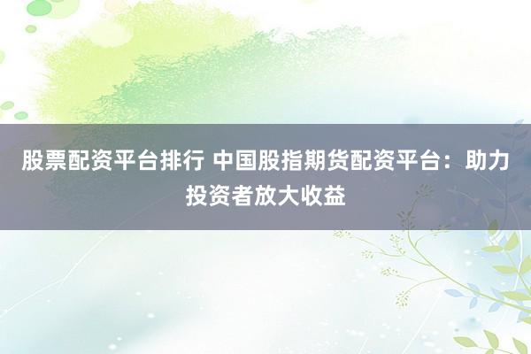 股票配资平台排行 中国股指期货配资平台：助力投资者放大收益