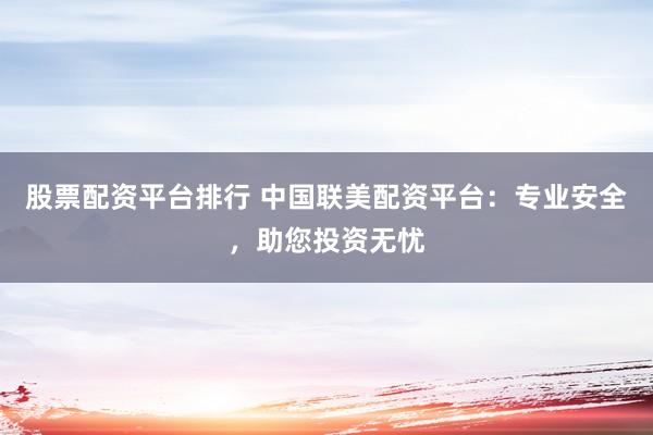 股票配资平台排行 中国联美配资平台：专业安全，助您投资无忧