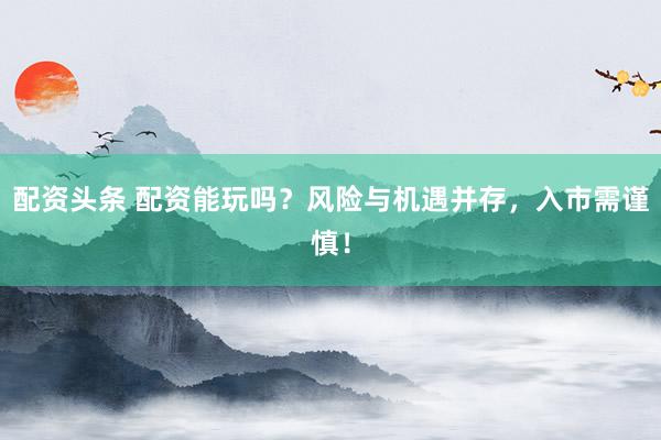 配资头条 配资能玩吗？风险与机遇并存，入市需谨慎！
