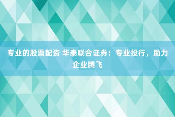 专业的股票配资 华泰联合证券：专业投行，助力企业腾飞