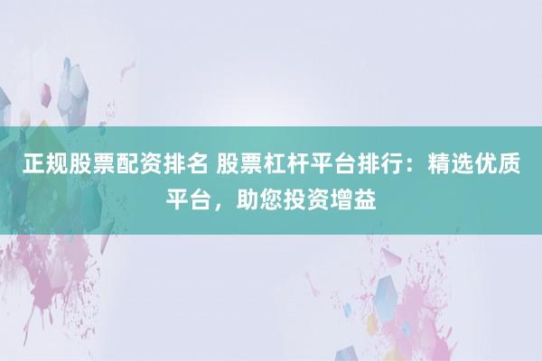 正规股票配资排名 股票杠杆平台排行：精选优质平台，助您投资增益