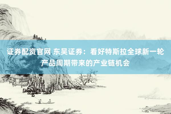 证券配资官网 东吴证券：看好特斯拉全球新一轮产品周期带来的产业链机会