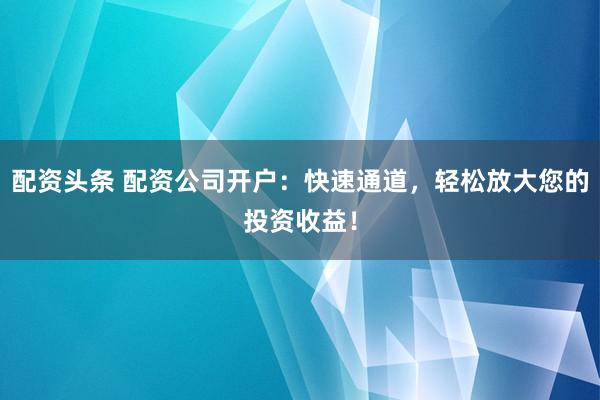 配资头条 配资公司开户：快速通道，轻松放大您的投资收益！