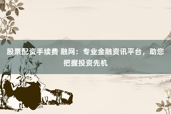 股票配资手续费 融网：专业金融资讯平台，助您把握投资先机