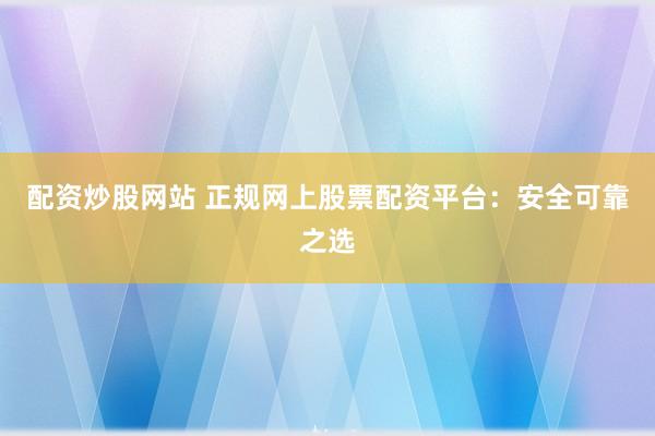 配资炒股网站 正规网上股票配资平台：安全可靠之选
