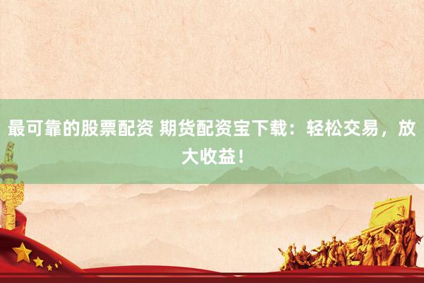 最可靠的股票配资 期货配资宝下载：轻松交易，放大收益！