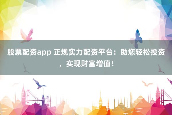 股票配资app 正规实力配资平台：助您轻松投资，实现财富增值！