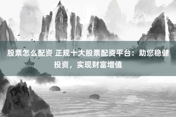 股票怎么配资 正规十大股票配资平台：助您稳健投资，实现财富增值