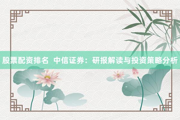 股票配资排名  中信证券：研报解读与投资策略分析