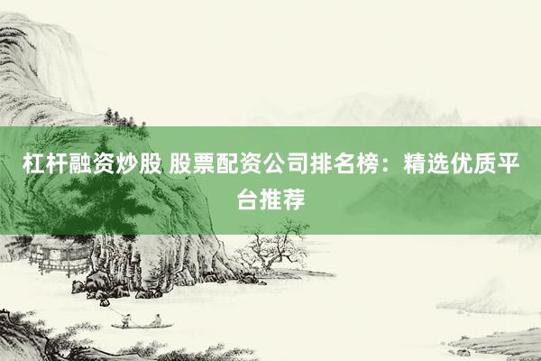 杠杆融资炒股 股票配资公司排名榜：精选优质平台推荐