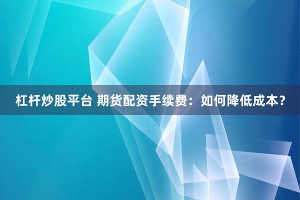 杠杆炒股平台 期货配资手续费：如何降低成本？