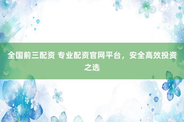 全国前三配资 专业配资官网平台，安全高效投资之选