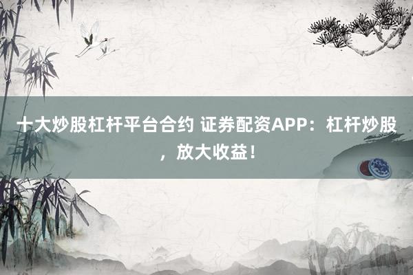 十大炒股杠杆平台合约 证券配资APP：杠杆炒股，放大收益！