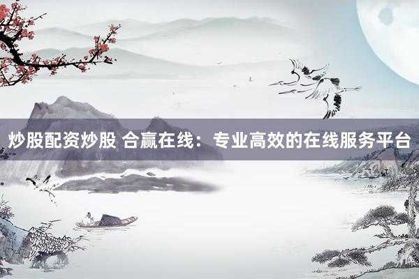 炒股配资炒股 合赢在线：专业高效的在线服务平台