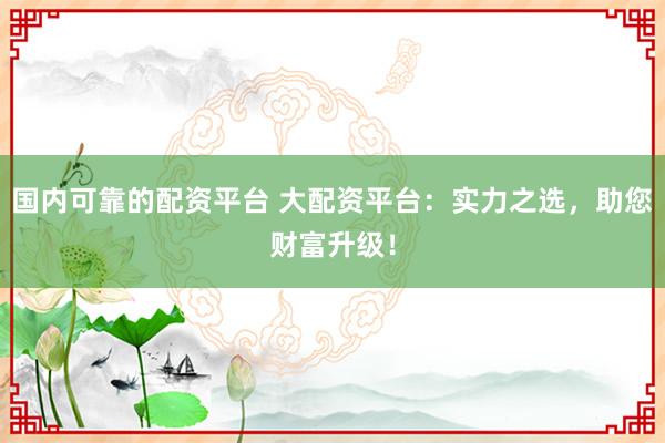 国内可靠的配资平台 大配资平台：实力之选，助您财富升级！