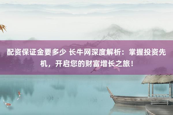 配资保证金要多少 长牛网深度解析：掌握投资先机，开启您的财富增长之旅！