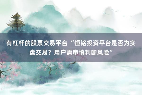 有杠杆的股票交易平台 “恒铭投资平台是否为实盘交易？用户需审慎判断风险”