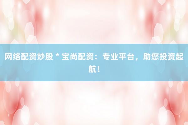 网络配资炒股 * 宝尚配资：专业平台，助您投资起航！