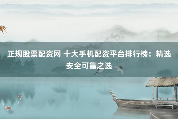 正规股票配资网 十大手机配资平台排行榜：精选安全可靠之选