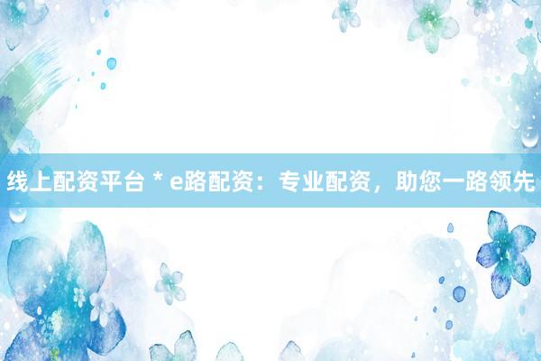 线上配资平台 * e路配资：专业配资，助您一路领先