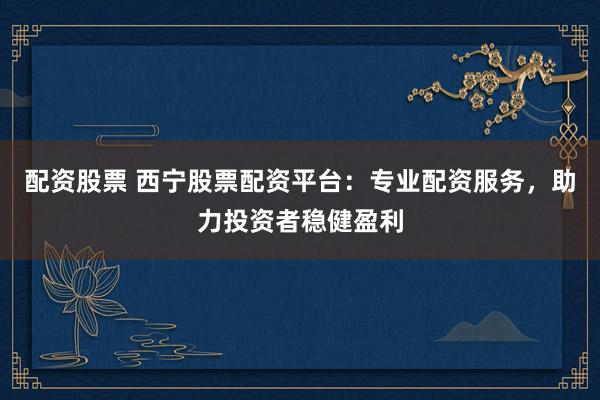 配资股票 西宁股票配资平台：专业配资服务，助力投资者稳健盈利