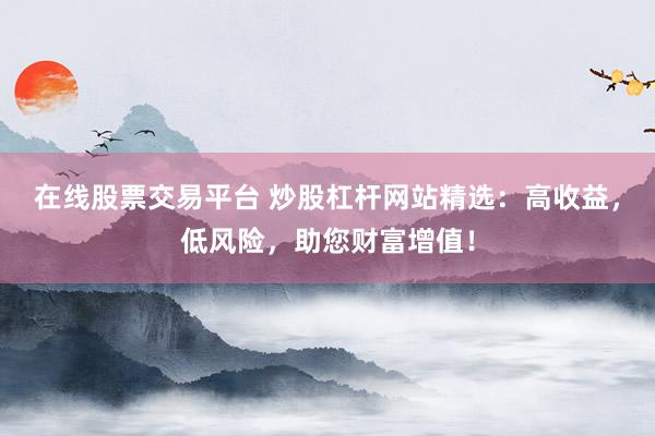 在线股票交易平台 炒股杠杆网站精选：高收益，低风险，助您财富增值！