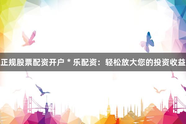 正规股票配资开户 * 乐配资：轻松放大您的投资收益