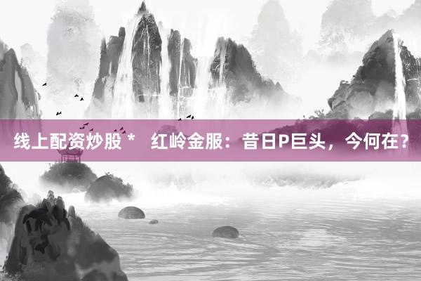 线上配资炒股 *   红岭金服：昔日P巨头，今何在？
