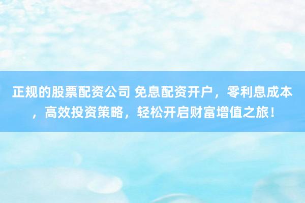 正规的股票配资公司 免息配资开户，零利息成本，高效投资策略，轻松开启财富增值之旅！