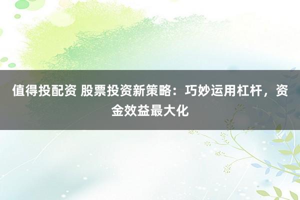 值得投配资 股票投资新策略：巧妙运用杠杆，资金效益最大化