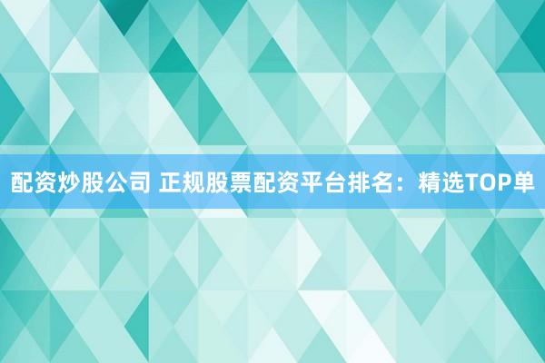 配资炒股公司 正规股票配资平台排名：精选TOP单
