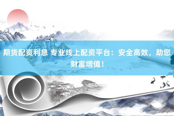 期货配资利息 专业线上配资平台：安全高效，助您财富增值！