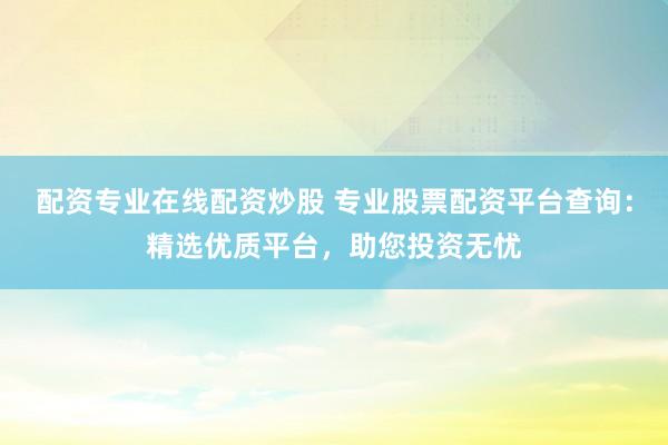 配资专业在线配资炒股 专业股票配资平台查询：精选优质平台，助您投资无忧