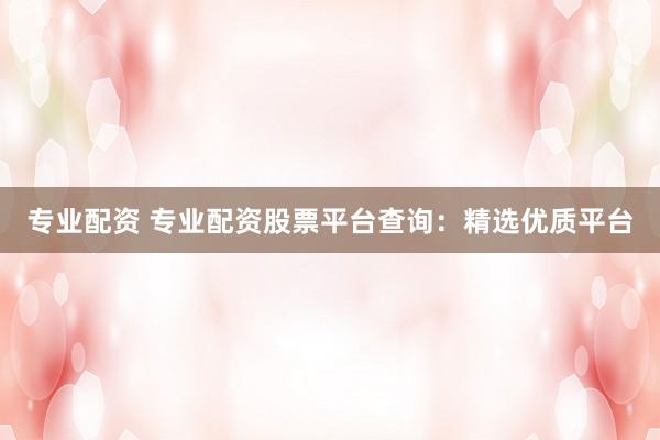 专业配资 专业配资股票平台查询：精选优质平台