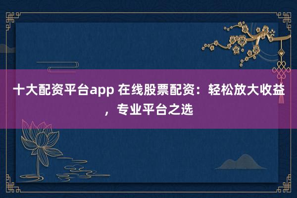 十大配资平台app 在线股票配资：轻松放大收益，专业平台之选