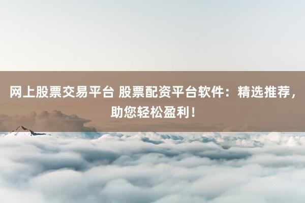 网上股票交易平台 股票配资平台软件：精选推荐，助您轻松盈利！