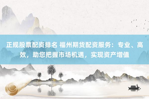 正规股票配资排名 福州期货配资服务：专业、高效，助您把握市场机遇，实现资产增值