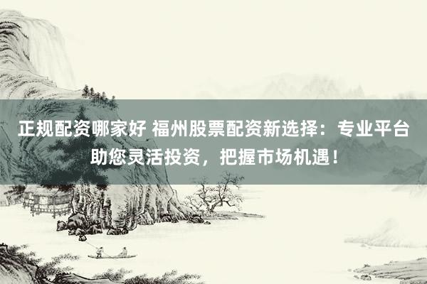 正规配资哪家好 福州股票配资新选择：专业平台助您灵活投资，把握市场机遇！