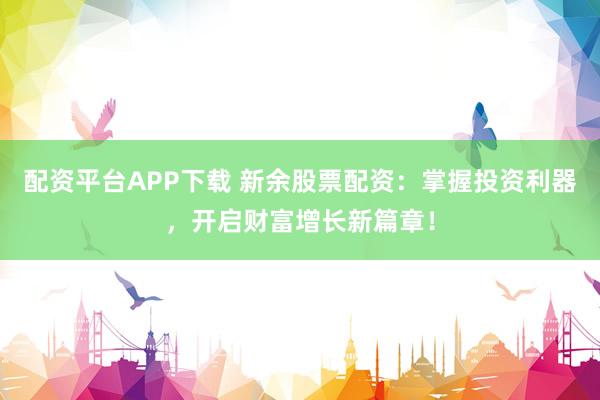 配资平台APP下载 新余股票配资：掌握投资利器，开启财富增长新篇章！
